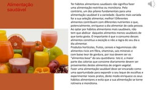 Alimentação   Ter hábitos alimentares saudáveis não significa fazer
              uma alimentação restritiva ou monótona. Pelo
saudável      contrário, um dos pilares fundamentais para uma
              alimentação saudável é a variedade. Quanto mais variada
              for a sua seleção alimentar, melhor! Diferentes
              alimentos contribuem com diferentes nutrientes o que,
              potencialmente, enriquece o dia alimentar de cada pessoa.
              Ao optar por hábitos alimentares mais saudáveis, não
              tem que abdicar daqueles alimentos menos saudáveis de
              que tanto gosta. O importante é que o consumo desses
              alimentos constitua a exceção e não a regra do seu dia a
              dia alimentar.
              Produtos hortícolas, frutos, cereais e leguminosas são
              alimentos ricos em fibra, vitaminas, sais minerais e
              com baixo teor de gordura, por isso devem ser os
              “alimentos base” do seu quotidiano. Isto é, a maior
              parte das calorias que consome diariamente devem ser
              provenientes destes alimentos de origem vegetal.
              Fazer uma alimentação saudável deve ser encarado como
              uma oportunidade para expandir o seu leque de escolhas e
              experimentar novos pratos, deste modo enriquece os seus
              hábitos alimentares e evita que a sua alimentação se torne
              rotineira e monótona.
 