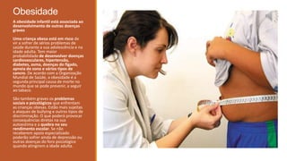 Obesidade
A obesidade infantil está associada ao
desenvolvimento de outras doenças
graves
Uma criança obesa está em risco de
vir a sofrer de sérios problemas de
saúde durante a sua adolescência e na
idade adulta. Tem maior
probabilidade de desenvolver doenças
cardiovasculares, hipertensão,
diabetes, asma, doenças do fígado,
apneia do sono e vários tipos de
cancro. De acordo com a Organização
Mundial de Saúde, a obesidade é a
segunda principal causa de morte no
mundo que se pode prevenir, a seguir
ao tabaco.
São também graves os problemas
sociais e psicológicos que enfrentam
as crianças obesas. Estão mais sujeitas
a ataques de bullying e outros tipos de
discriminação. O que poderá provocar
consequências diretas na sua
autoestima e a quebra no seu
rendimento escolar. Se não
receberem apoio especializado
poderão sofrer ainda de depressão ou
outras doenças do foro psicológico
quando atingirem a idade adulta.
 