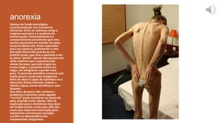 anorexia
Doença de fundo psicológico
caracterizada por um transtorno
alimentar. Entre os sintomas estão a
magreza excessiva e a ausência da
menstruação. Essencialmente é o
comportamento persistente que uma
pessoa apresenta em manter seu peso
corporal abaixo dos níveis esperados
para sua estatura, juntamente a uma
perceção distorcida quanto ao seu
próprio corpo, que leva o paciente a ver-
se como “gordo”. Apesar das pessoas em
volta notarem que o paciente está
abaixo do peso, que está magro ou
muito magro, o paciente insiste em
negar, em emagrecer e perder mais
peso. O paciente anorético costuma usar
meios pouco usuais para emagrecer.
Além da dieta é capaz de submeter-se a
exercícios físicos intensos, induzir o
vômito, jejuar, tomar diuréticos e usar
laxantes.
Aos olhos de quem não conhece o
problema é estranho como alguém
“normal” pode considerar-se acima do
peso estando muito abaixo. Não há
explicação para o fenômeno mas deve
ser levado muito a sério pois 10% dos
casos que requerem internação para
tratamento morrem por inanição,
suicídio ou desequilíbrio dos
componentes sanguíneos
 