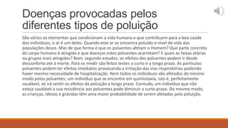 Doenças provocadas pelos
diferentes tipos de poluição
São vários os elementos que condicionam a vida humana e que contribuem para a boa saúde
dos indivíduos, o ar é um deles. Quando este ar se encontra poluído o nível de vida das
populações desce. Mas de que forma é que os poluentes afetam o Homem? Que parte concreta
do corpo humano é atingida e que doenças estes poluentes acarretam? E quais as faixas etárias
ou grupos mais atingidos? Bom, segundo estudos: os efeitos dos poluentes podem ir desde
desconforto até à morte. Para os medir são feitos testes a curto e a longo prazo. As partículas
poluentes podem ter efeitos imediatos provocando a irritação das vias respiratórias podendo
haver mesmo necessidade de hospitalização. Nem todos os indivíduos são afetados do mesmo
modo pelos poluentes; um indivíduo que se encontre em quimiotaxia, isto é, perfeitamente
saudável, só irá sentir os efeitos da poluição a longo prazo. Contudo, um indivíduo que não
esteja saudável a sua resistência aos poluentes pode diminuir a curto prazo. Do mesmo modo,
as crianças, idosos e grávidas têm uma maior probabilidade de serem afetadas pela poluição.
 