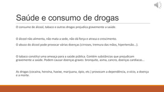 Saúde e consumo de drogas
O consumo de álcool, tabaco e outras drogas prejudica gravemente a saúde.


O álcool não alimenta, não mata a sede, não dá força e atrasa o crescimento.
O abuso do álcool pode provocar várias doenças (cirroses, tremura das mãos, hipertensão...).


O tabaco constitui uma ameaça para a saúde pública. Contém substâncias que prejudicam
gravemente a saúde. Podem causar doenças graves: bronquite, asma, cancro, doenças cardíacas...


As drogas (cocaína, heroína, haxixe, marijuana, ópio, etc.) provocam a dependência, o vício, a doença
e a morte.
 