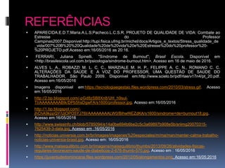 REFERÊNCIAS
 APARECIDA.E.D.T;Maria.A.L.S;Pacheco.L.C.S.R. PROJETO DE QUALIDADE DE VIDA: Combate ao
Estresse do Professor
Campinas2007.Disponivel:http://tupi.fisica.ufmg.br/michel/docs/Artigos_e_textos/Stress_qualidade_de
_vida/007%20B%20%20Qualidade%20de%20vida%20e%20Estresse%20do%20professor%20-
%20PROJETO.pdf.Acesso em:16/05/2016 as 20:16.
 FERRARI, Juliana Spinelli. "Síndrome de Burnout"; Brasil Escola. Disponível em
<http://brasilescola.uol.com.br/psicologia/sindrome-burnout.htm>. Acesso em 16 de maio de 2016.
 ALVES L. A., ROBAZZI M. L. C. C., MARZIALE M. H. P., FELIPPE A. C. N., ROMANO C. C.
ALTERAÇÕES DA SAÚDE E A VOZ DO PROFESSOR, UMA QUESTÃO DE SAÚDE DO
TRABALHADOR. São Paulo 2009. Disponivel em:http://www.scielo.br/pdf/rlae/v17n4/pt_20.pdf.
Acesso em:16/05/2016
 Imagens disponivel em:https://tecnologiaegestao.files.wordpress.com/2010/03/stress.gif. Acesso
em:16/05/2016
 http://2.bp.blogspot.com/-pGd8zSB8Xn8/UH_h9sul-
TI/AAAAAAAABIk/DPb5hsDgwFA/s1600/professor.jpg. Acesso em:16/05/2016
 http://1.bp.blogspot.com/-
jhChA9kppQY/UjOPO5YJ76I/AAAAAAAALW0/Bihwf4EZdKA/s1600/sindrome+de+burnout18.jpg.
Acesso em:16/05/2016
 http://www.swissinfo.ch/blob/5785094/e14a0be694b6be2c5c3a69897b908e5b/sriimg20070315-
7625439-3-data.jpg. Acesso em :16/05/2016
 http://noticias.universia.com.br/br/images/imagenes%20especiales/m/ma/man/manter-calma-trabalho-
noticias-universia-brasil.jpg. Acesso em: 16/05/2016
 http://www.maisequilibrio.com.br/imagens/maisequilibrio/thumbs/2013/09/26/atividades-fisicas-
regulares-favorecem-saude-de-diabeticos-2-676-thumb-570.jpg. Acesso em : 16/05/2016
 https://juventudedominicana.files.wordpress.com/2012/05/alongamentos.png. Acesso em:16/05;2016
 