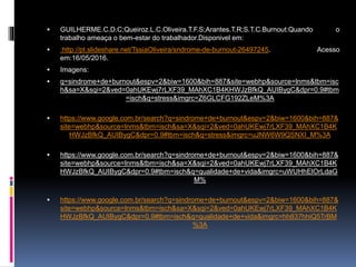  GUILHERME.C.D.C;Queiroz.L.C.Oliveira.T.F.S;Arantes.T.R;S.T.C.Burnout:Quando o
trabalho ameaça o bem-estar do trabalhador.Disponivel em:
 :http://pt.slideshare.net/TssiaOliveira/sndrome-de-burnout-26497245. Acesso
em:16/05/2016.
 Imagens:
 q=sindrome+de+burnout&espv=2&biw=1600&bih=887&site=webhp&source=lnms&tbm=isc
h&sa=X&sqi=2&ved=0ahUKEwj7rLXF39_MAhXC1B4KHWJzBfkQ_AUIBygC&dpr=0.9#tbm
=isch&q=stress&imgrc=Z6GLCFG192ZLeM%3A
 https://www.google.com.br/search?q=sindrome+de+burnout&espv=2&biw=1600&bih=887&
site=webhp&source=lnms&tbm=isch&sa=X&sqi=2&ved=0ahUKEwj7rLXF39_MAhXC1B4K
HWJzBfkQ_AUIBygC&dpr=0.9#tbm=isch&q=stress&imgrc=uJNW6W9QSNXI_M%3A
 https://www.google.com.br/search?q=sindrome+de+burnout&espv=2&biw=1600&bih=887&
site=webhp&source=lnms&tbm=isch&sa=X&sqi=2&ved=0ahUKEwj7rLXF39_MAhXC1B4K
HWJzBfkQ_AUIBygC&dpr=0.9#tbm=isch&q=qualidade+de+vida&imgrc=uWUHhElOrLdaG
M%
 https://www.google.com.br/search?q=sindrome+de+burnout&espv=2&biw=1600&bih=887&
site=webhp&source=lnms&tbm=isch&sa=X&sqi=2&ved=0ahUKEwj7rLXF39_MAhXC1B4K
HWJzBfkQ_AUIBygC&dpr=0.9#tbm=isch&q=qualidade+de+vida&imgrc=hh837hhiQ5TrBM
%3A
 