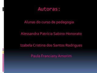 Autoras:
Alunas do curso de pedagogia
Alessandra Patrícia Sabino Honorato
Izabela Cristina dos Santos Rodrigues
Paula Franciany Amorim
 