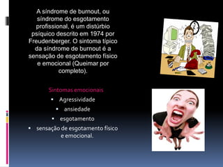 A síndrome de burnout, ou
síndrome do esgotamento
profissional, é um distúrbio
psíquico descrito em 1974 por
Freudenberger. O sintoma típico
da síndrome de burnout é a
sensação de esgotamento físico
e emocional (Queimar por
completo).
Sintomas emocionais
 Agressividade
 ansiedade
 esgotamento
 sensação de esgotamento físico
e emocional.
 