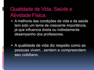 Qualidade de Vida, Saúde e
Atividade Física.
 A melhoria das condições de vida e da saúde
tem sido um tema de crescente importância,
já que influencia direta ou indiretamente
desempenho dos professores.
 A qualidade de vida diz respeito como as
pessoas vivem , sentem e compreendem
seu cotidiano.
 
