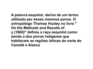 A palavra esquimó, deriva de um termo utilizado por esses mesmos povos. O antropólogo Thomas Huxley no livro " On the Methods and Results ofy (1865)" definiu a raça esquimó como sendo a dos povos indígenas que habitavam as regiões árticas do norte do Canadá e Alasca. 