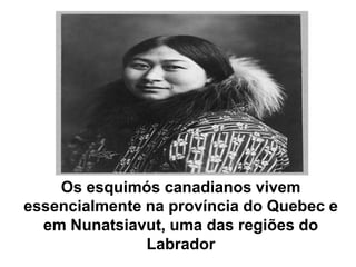 Os esquimós canadianos vivem essencialmente na província do Quebec e em Nunatsiavut, uma das regiões do Labrador