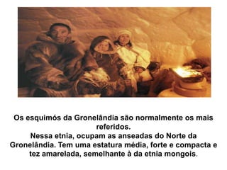 Os esquimós da Gronelândia são normalmente os mais referidos.Nessa etnia, ocupam as anseadas do Norte da Gronelândia. Tem uma estatura média, forte e compacta e tez amarelada, semelhante à da etnia mongois.