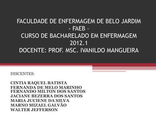 FACULDADE DE ENFERMAGEM DE BELO JARDIM
- FAEB –
CURSO DE BACHARELADO EM ENFERMAGEM
2012.1
DOCENTE: PROF. MSC. IVANILDO MANGUEIRA
DISCENTES:
CINTIA RAQUEL BATISTA
FERNANDA DE MELO MARINHO
FERNANDO MILTON DOS SANTOS
JACIANE BEZERRA DOS SANTOS
MARIA JUCIENE DA SILVA
MARNO MIZAEL GALVÃO
WALTER JEFFERSON
 