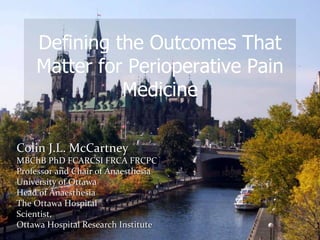 Colin J.L. McCartney
MBChB PhD FCARCSI FRCA FRCPC
Professor and Chair of Anaesthesia
University of Ottawa
Head of Anaesthesia
The Ottawa Hospital
Scientist,
Ottawa Hospital Research Institute
Defining the Outcomes That
Matter for Perioperative Pain
Medicine
 