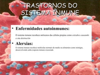TRASTORNOS DOTRASTORNOS DO
SISTEMA INMUNESISTEMA INMUNE
• Enfermidades autoinmunes:
O sistema inmune recoñece antíxenos das células propias como estraños causando
a súa destrución
• Alerxias:
O sistema inmune recoñece moléculas normais do medio ou alimentos como inimigas,
desenvolvendo unha resposta inmune exaxerada
 
