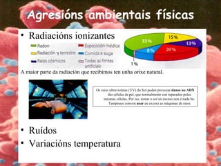 Agresións ambientais físicas
• Radiacións ionizantes
A maior parte da radiación que recibimos ten unha orixe natural.
• Ruídos
• Variacións temperatura
Os raios ultravioletas (UV) do Sol poden provocar danos no ADN
das células da pel, que normalmente son reparados polas
mesmas células. Por iso, tomar o sol en exceso non é nada bo.
Tampouco conven usar en exceso as máquinas de raios
 