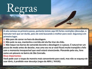 Regras
O vôo começa no primeiro passo, portanto temos aqui 03 fortes restrições (desculpe, o
instrutor tem que ser durão, pois ele está buscando o melhor para você. Segurança em
primeiro lugar.
1- Não pare de correr na hora da decolagem.
2. Não pule na asa, mantenha a corrida até ela lhe tirar do chão.
3. Não toque nas barras de comando durante a decolagem e o pouso. É natural ter um
pouco de medo antes de decolar, mas uma vez no ar você ficará muito tranqüilo e feliz
com o momento inesquecível que você estará vivenciando. Planando pelo céu, livre
como um pássaro no bairro de São Conrado.
Dicas Importantes:
Você pode usar a roupa da maneira mais conveniente para você, mas não se esqueça de
usar tênis, é proibido voar descalço (regra da ABVL / AVLRJ).
 