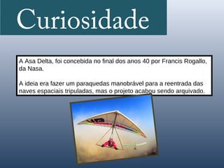 Curiosidade
A Asa Delta, foi concebida no final dos anos 40 por Francis Rogallo,
da Nasa.

A ideia era fazer um paraquedas manobrável para a reentrada das
naves espaciais tripuladas, mas o projeto acabou sendo arquivado.
 