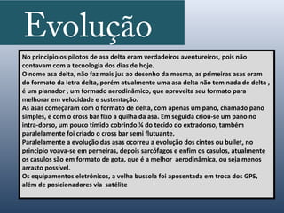 Evolução
No principio os pilotos de asa delta eram verdadeiros aventureiros, pois não
contavam com a tecnologia dos dias de hoje.
O nome asa delta, não faz mais jus ao desenho da mesma, as primeiras asas eram
do formato da letra delta, porém atualmente uma asa delta não tem nada de delta ,
é um planador , um formado aerodinâmico, que aproveita seu formato para
melhorar em velocidade e sustentação.
As asas começaram com o formato de delta, com apenas um pano, chamado pano
simples, e com o cross bar fixo a quilha da asa. Em seguida criou-se um pano no
intra-dorso, um pouco tímido cobrindo ¼ do tecido do extradorso, também
paralelamente foi criado o cross bar semi flutuante.
Paralelamente a evolução das asas ocorreu a evolução dos cintos ou bullet, no
principio voava-se em perneiras, depois sarcófagos e enfim os casulos, atualmente
os casulos são em formato de gota, que é a melhor aerodinâmica, ou seja menos
arrasto possível.
Os equipamentos eletrônicos, a velha bussola foi aposentada em troca dos GPS,
além de posicionadores via satélite
 