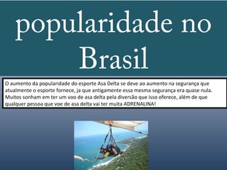 popularidade no
        Brasil
O aumento da popularidade do esporte Asa Delta se deve ao aumento na segurança que
atualmente o esporte fornece, ja que antigamente essa mesma segurança era quase nula.
Muitos sonham em ter um voo de asa delta pela diversão que isso oferece, além de que
qualquer pessoa que voe de asa delta vai ter muita ADRENALINA!
 