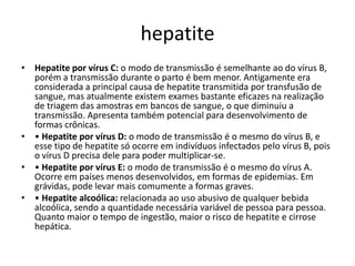 hepatiteHepatite por vírus C: o modo de transmissão é semelhante ao do vírus B, porém a transmissão durante o parto é bem menor. Antigamente era considerada a principal causa de hepatite transmitida por transfusão de sangue, mas atualmente existem exames bastante eficazes na realização de triagem das amostras em bancos de sangue, o que diminuiu a transmissão. Apresenta também potencial para desenvolvimento de formas crônicas. • Hepatite por vírus D: o modo de transmissão é o mesmo do vírus B, e esse tipo de hepatite só ocorre em indivíduos infectados pelo vírus B, pois o vírus D precisa dele para poder multiplicar-se.• Hepatite por vírus E: o modo de transmissão é o mesmo do vírus A. Ocorre em países menos desenvolvidos, em formas de epidemias. Em grávidas, pode levar mais comumente a formas graves.• Hepatite alcoólica: relacionada ao uso abusivo de qualquer bebida alcoólica, sendo a quantidade necessária variável de pessoa para pessoa. Quanto maior o tempo de ingestão, maior o risco de hepatite e cirrose hepática. 