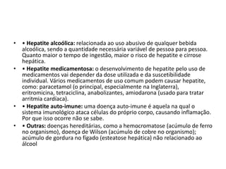 • Hepatite alcoólica: relacionada ao uso abusivo de qualquer bebida alcoólica, sendo a quantidade necessária variável de pessoa para pessoa. Quanto maior o tempo de ingestão, maior o risco de hepatite e cirrose hepática. • Hepatite medicamentosa: o desenvolvimento de hepatite pelo uso de medicamentos vai depender da dose utilizada e da suscetibilidade individual. Vários medicamentos de uso comum podem causar hepatite, como: paracetamol (o principal, especialmente na Inglaterra), eritromicina, tetraciclina, anabolizantes, amiodarona (usado para tratar arritmia cardíaca).• Hepatite auto-imune: uma doença auto-imune é aquela na qual o sistema imunológico ataca células do próprio corpo, causando inflamação. Por que isso ocorre não se sabe.• Outras: doenças hereditárias, como a hemocromatose (acúmulo de ferro no organismo), doença de Wilson (acúmulo de cobre no organismo); acúmulo de gordura no fígado (esteatose hepática) não relacionado ao álcool