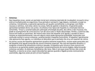 SintomasNas hepatites virais, existe um período inicial sem sintomas (período de incubação), no qual o vírus está se multiplicando no organismo. Esse período é variável e, logo depois, começam a surgir os sintomas. Inicialmente, o paciente apresenta um quadro semelhante a uma gripe, com febre, náuseas e vômitos, mal-estar, dores no corpo, falta de apetite e desânimo. O paciente pode apresentar também dores nas juntas. O sintoma mais típico de hepatite é a chamada icterícia (amarelão, "tiriça"), caracterizada por coloração amarelada da pele, dos olhos e das mucosas. Ela pode se acompanhar de urina escura ("cor de coca-cola") e fezes descoradas. Porém, a icterícia não ocorre em todos os pacientes. Na maioria dos casos de hepatite viral aguda, o quadro é leve e resolve-se espontaneamente; mas em alguns casos pode apresentar gravidade, evoluindo com confusão mental e outros sintomas, caracterizando a hepatite fulminante. A hepatite C geralmente não apresenta fase aguda, e o indivíduo só descobre que é portador do vírus em exames de rotina.As outras causas de hepatite apresentam quadros bastante específicos, muitas vezes parecidos aos de hepatite viral aguda acrescido de outros sintomas especiais. No caso da hepatite alcoólica, é evidente a história de alcoolismo crônico e pesado. A hepatite auto-imune é mais comum em mulheres e as pacientes podem apresentar comprometimento de outros órgãos, determinando sintomas variados. As doenças hereditárias são raras. Não é raro que essas formas não-virais de hepatite, e mesmo as virais, sejam descobertas apenas quando o fígado já está cronicamente acometido, algumas vezes já com cirrose hepática.