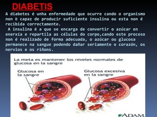 A diabetes é unha enfermedade que ocurre cando o organismo non è capaz de producir suficiente insulina ou esta non é recibida correctamente.  A insulina é a que se encarga de convertir o azúcar en enerxía e repartila as células do corpo,cando este proceso non é realizado de forma adecuada, o azúcar ou glucosa permanece na sangue podendo dañar seriamente o corazón, os nervios e os riñons. DIABETIS 