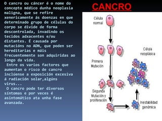 O cancro ou cáncer é o nome do concepto médico dunha neoplasia maligna, que se refire xenericamente ás doenzas en que determinado grupo de células do corpo se divide de forma descontrolada, invadindo os tecidos adxacentes e/ou distantes. É causada por mutacións no ADN, que poden ser hereditarias e máis frecuentemente son adquiridas ao longo da vida.  Entre os varios factores que aumentan o risco de cancro inclúense a exposición excesiva á radiación solar,algúns virus...  O cancro pode ter diversos síntomas e por veces é asintomático ata unha fase avanzada. CANCRO 