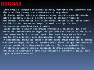 .Unha droga é calquera sustancia química, diferente dos alimentos que afecta ao funcionamento e a estructura do organismo. .As drogas actúan sobre o sistema nervioso central, específicamente sobre o cerebro, o cal é o centro donde se producen todos os pensamentos, sentimentos e as actividades intelectuales. Estes actos son debidos ao consumo de drogas, traendo consigo por tanto consecuencias negativas para a saúde. .Cando comezas a abusar das drogas producese a adicción, que é un estado de intoxicación do organismo que pode ser crónico ou periódico como consecuencia do consumo repetitivo dunha droga ou varias. Ao suceder isto orixínase unha dependencia e tolerancia a droga.  .A dependencia producese cando o efecto dunha droga modifica ou cambia o estado do organismo de tal maneira que a misma ten que ser consumida constantemente. Esta dependencia pode ser física ou psicolóxica. .A tolerancia ocorre cando a cantidade de droga consumida xa non satisface ao individuo e este vese obrigado a aumentar a dosis, para lograr o efecto desexado. DROGAS 