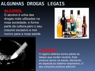 ALGUNHAS DROGAS LEGAIS ALCOHOL O alcohol é unha das drogas máis utilizadas na nosa sociedade, e forma parte da cultura,pero o seu cosumo excesivo e moi nocivo para a nosa saúde.  CIGARRO O cigarro obténse dunha planta do tabaco que contén nicotina. Este produce danos na saúde, afectando en especial ao sistema respiratorio,.O seu consumo produce adicción. 