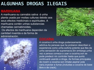 ALGUNHAS DROGAS ILEGAIS MARIHUANA A marihuana ou cannabis sativa  é unha planta usada por moitas culturas debido aos seus efectos medicinais e espirituales. A  marihuana contén unhas substancias chamadas cannabinoides.   Os efectos da marihuana dependen da cantidad inxerida e da forma de administración. COCAÍNA A cocaína é unha droga poderosamente adictiva.As persoas que ha probaron describen a experiencia como unha euforia potente que lles da unha sensación de supremacía.Sin embargo,unha vez a persoa comeza a usar a cocaína,non se pode predecir nin controlar hasta que punto continuará usando a droga. As formas principales de inxerir a cocaína son inhalar,aspirar pola nariz,inyectar e fumar,(incluidas a cocaína de base libre e de crack). 