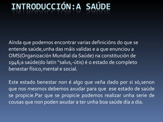 Aínda que podemos encontrar varias definicións do que se entende saúde,unha das máis validas e a que enunciou a OMS(Organización Mundial da Saúde) na constitución de 1946;a saúde(do latín “salus,-útis) é o estado de completo benestar físico,mental e social.   Este estado benestar non é algo que veña dado por si só,senon que nos mesmos debemos axudar para que  ese estado de saúde se propicie.Par que se propicie podemos realizar unha serie de cousas que non poden axudar a ter unha boa saúde día a día. 