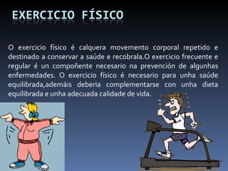 O exercicio físico é calquera movemento corporal repetido e destinado a conservar a saúde e recobrala.O exercicio frecuente e regular é un compoñente necesario na prevención de algunhas enfermedades. O exercicio físico é necesario para unha saúde equilibrada,ademáis deberia complementarse con unha dieta equilibrada e unha adecuada calidade de vida. 