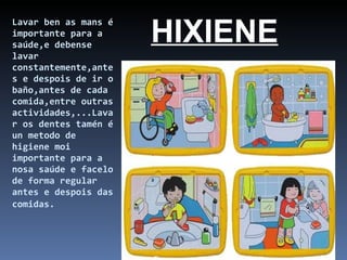 Lavar ben as mans é importante para a saúde,e debense lavar constantemente,antes e despois de ir o baño,antes de cada comida,entre outras actividades,...Lavar os dentes tamén é un metodo de higiene moi importante para a nosa saúde e facelo de forma regular antes e despois das comidas.   HIXIENE 
