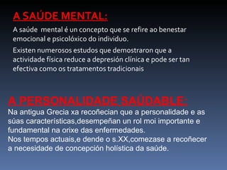 A SAÚDE MENTAL: A saúde  mental é un concepto que se refire ao benestar emocional e psicolóxico do individuo. Existen numerosos estudos que demostraron que a actividade física reduce a depresión clínica e pode ser tan efectiva como os tratamentos tradicionais A PERSONALIDADE SAÚDABLE: Na antigua Grecia xa recoñecian que a personalidade e as súas características,desempeñan un rol moi importante e fundamental na orixe das enfermedades. Nos tempos actuais,e dende o s.XX,comezase a recoñecer a necesidade de concepción holística da saúde. 