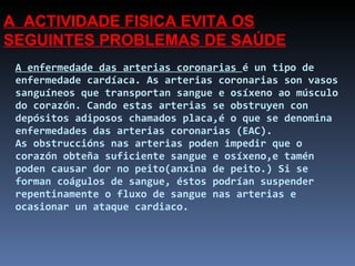 A enfermedade das arterias coronarias  é un tipo de enfermedade cardíaca. As arterias coronarias son vasos sanguíneos que transportan sangue e osíxeno ao músculo do corazón. Cando estas arterias se obstruyen con depósitos adiposos chamados placa,é o que se denomina enfermedades das arterias coronarias (EAC).  As obstruccións nas arterias poden impedir que o corazón obteña suficiente sangue e osíxeno,e tamén poden causar dor no peito(anxina de peito.) Si se forman coágulos de sangue, éstos podrían suspender repentinamente o fluxo de sangue nas arterias e ocasionar un ataque cardiaco. A  ACTIVIDADE FISICA EVITA OS SEGUINTES PROBLEMAS DE SAÚDE 