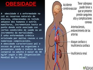 A  obesidade é a enfermedade na cal as reservas naturais de enerxía, almacenadas no tejido adiposo dos humanos e outros mamíferos, incrementase hasta un punto donde está asociado con certas condicións de saúde ou un incremento da mortalidade.  É unha enfermedade crónica orixinada por moitas causas e con numerosas complicacións. A obesidade caracterizase pol o exceso de graxa no organismo e presentase cando o índice de masa corporal no adulto é maior de 30 kg/m² según a OMS (Organización Mundial de la Salud). OBESIDADE 