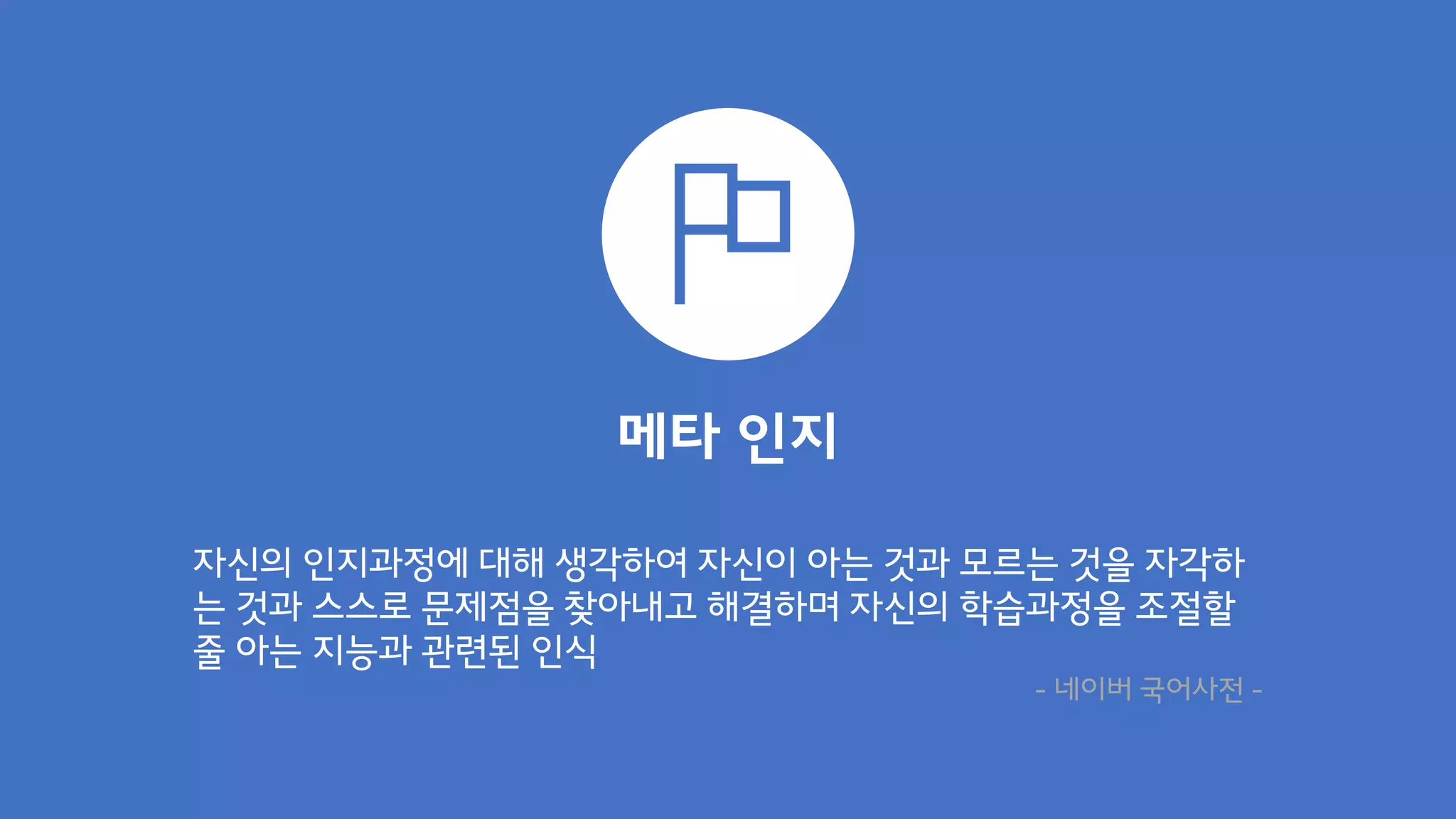 메타 인지
자신의 인지과정에 대해 생각하여 자신이 아는 것과 모르는 것을 자각하
는 것과 스스로 문제점을 찾아내고 해결하며 자신의 학습과정을 조절할
줄 아는 지능과 관련된 인식
- 네이버 국어사전 -
 