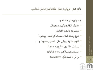 ‫جریانی‬‫های‬‫داده‬–‫ارشاد‬‫حسینیه‬‫کتابخانه‬
‫اسفند‬1395
‫ی‬ ‫شناس‬‫دانش‬‫و‬‫اطالعات‬‫علم‬‫و‬‫یانی‬‫ر‬‫ج‬‫های‬‫داده‬
13
‫ج‬.‫جستجو‬ ‫های‬‫ر‬‫موتو‬:
•‫دیجیتال‬ ‫و‬ ‫الکترونیکی‬ ‫مدارک‬
•‫ی‬ ‫ایش‬‫ز‬‫اف‬ ‫و‬ ‫ثابت‬ ‫مجموعه‬
•‫سانه‬‫ر‬ ‫تنوع‬(‫ویدئو‬ ،‫افیک‬‫ر‬‫گ‬،‫صدا‬ ،‫متن‬)...
•‫و‬ ‫صوت‬ ،‫تصویر‬ ،‫متن‬ ‫یابی‬‫ز‬‫با‬ ‫متنوع‬ ‫ن‬‫فنو‬. ...
•‫ش‬‫ز‬‫پردا‬‫ها‬ ‫داده‬‫و‬ ‫منابع‬‫ماشینی‬
•‫اداده‬‫ر‬‫ف‬ ‫و‬ ‫متن‬ ،‫مدارک‬ ‫ی‬‫جستجو‬
•‫گستردگی‬ ‫و‬ ‫گی‬‫ر‬‫بز‬Scalability
 