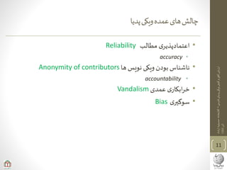 ‫ی‬‫فارس‬‫پدیای‬‫ویکی‬‫کیفی‬‫و‬‫ی‬‫کم‬‫ارزیابی‬–‫ارشاد‬‫حسینیه‬‫کتابخانه‬
‫آذر‬1393
‫پدیا‬‫ویکی‬‫عمده‬‫های‬‫چالش‬
•‫مطالب‬ ‫ی‬‫اعتمادپذیر‬Reliability
•accuracy
•‫ها‬ ‫نویس‬ ‫ویکی‬ ‫بودن‬ ‫ناشناس‬Anonymity of contributors
•accountability
•‫عمدی‬ ‫ی‬‫ابکار‬‫ر‬‫خ‬Vandalism
•‫ی‬‫سوگیر‬Bias
11
 
