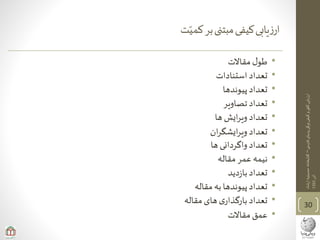 ‫ی‬‫فارس‬‫پدیای‬‫ویکی‬‫کیفی‬‫و‬‫ی‬‫کم‬‫ارزیابی‬–‫ارشاد‬‫حسینیه‬‫کتابخانه‬
‫آذر‬1393
‫ت‬‫کمی‬‫بر‬‫مبتنی‬‫کیفی‬‫یابی‬‫ز‬‫ار‬
•‫مقاالت‬‫ل‬‫طو‬
•‫استنادات‬ ‫تعداد‬
•‫پیوندها‬‫تعداد‬
•‫تصاویر‬‫تعداد‬
•‫ها‬ ‫ایش‬‫ر‬‫وی‬ ‫تعداد‬
•‫ان‬‫ر‬‫ایشگ‬‫ر‬‫وی‬ ‫تعداد‬
•‫ها‬‫واگردانی‬ ‫تعداد‬
•‫مقاله‬‫عمر‬‫نیمه‬
•‫دید‬‫ز‬‫با‬‫تعداد‬
•‫مقاله‬ ‫به‬‫پیوندها‬‫تعداد‬
•‫مقاله‬‫های‬‫ی‬‫بارگذار‬‫تعداد‬
•‫مقاالت‬‫عمق‬
30
 