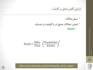 ‫ی‬‫فارس‬‫پدیای‬‫ویکی‬‫کیفی‬‫و‬‫ی‬‫کم‬‫ارزیابی‬–‫ارشاد‬‫حسینیه‬‫کتابخانه‬
‫آذر‬1393
‫ت‬‫کمی‬‫بر‬‫مبتنی‬‫کیفی‬‫یابی‬‫ز‬‫ار‬...
•‫مقاالت‬‫عمق‬
•‫فرض‬:‫هستند‬ ‫تر‬ ‫کیفیت‬ ‫با‬ ‫تر‬ ‫عمیق‬ ‫مقاالت‬
•depth
33
http://meta.wikimedia.org/wiki/Wikipedia_article_depth
 