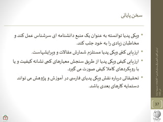 ‫ی‬‫فارس‬‫پدیای‬‫ویکی‬‫کیفی‬‫و‬‫ی‬‫کم‬‫ارزیابی‬–‫ارشاد‬‫حسینیه‬‫کتابخانه‬
‫آذر‬1393
‫پایانی‬‫سخن‬
37
•‫ع‬ ‫سرشناس‬ ‫ای‬ ‫دانشنامه‬ ‫منبع‬‫یک‬ ‫عنوان‬‫به‬ ‫توانسته‬ ‫پدیا‬ ‫ویکی‬‫و‬ ‫کند‬ ‫مل‬
‫کند‬ ‫جلب‬ ‫خود‬ ‫به‬ ‫ا‬‫ر‬ ‫یادی‬‫ز‬ ‫مخاطبان‬.
•‫ایشهاست‬‫ر‬‫وی‬ ‫و‬ ‫مقاالت‬ ‫ش‬‫ر‬‫شما‬ ‫مستلزم‬ ‫پدیا‬ ‫ویکی‬ ‫ی‬‫کم‬ ‫یابی‬‫ز‬‫ار‬.
•‫نشانه‬ ‫کمی‬ ‫های‬‫ر‬‫معیا‬ ‫سنجش‬ ‫طریق‬ ‫از‬ ‫پدیا‬ ‫ویکی‬ ‫کیفی‬ ‫یابی‬‫ز‬‫ار‬‫یا‬ ‫و‬ ‫کیفیت‬
‫گیرد‬‫می‬ ‫ت‬‫ر‬‫صو‬ ‫کیفی‬ ‫کامال‬ ‫یکردهای‬‫و‬‫ر‬ ‫با‬.
•‫م‬ ‫هش‬‫و‬‫پژ‬ ‫و‬ ‫ش‬‫ز‬‫آمو‬ ‫در‬‫ی‬ ‫س‬‫ر‬‫فا‬ ‫پدیای‬ ‫ویکی‬ ‫نقش‬ ‫ه‬‫ر‬‫با‬‫ر‬‫د‬ ‫تحقیقاتی‬‫تواند‬ ‫ی‬
‫باشد‬ ‫بعدی‬ ‫های‬‫ر‬‫کا‬ ‫دستمایه‬.
 