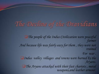 The people of the Indus Civilization were peaceful
farmer
And because life was fairly easy for them , they were not
trained
For war .
Indus valley villages and towns were burned by the
Aryans.
The Aryans attacked with their fast chariots , metal
weapons,and leather armour.

 