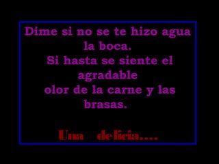 Dime si no se te hizo agua
la boca.
Si hasta se siente el
agradable
olor de la carne y las
brasas.
Una delicia….