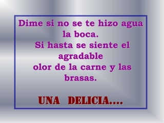 Dime si no se te hizo agua
la boca.
Si hasta se siente el
agradable
olor de la carne y las
brasas.
Una delicia….
 