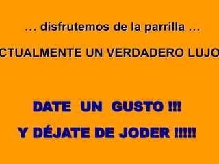 … disfrutemos de la parrilla …
CTUALMENTE UN VERDADERO LUJO
DATE UN GUSTO !!!
Y DÉJATE DE JODER !!!!!
 
