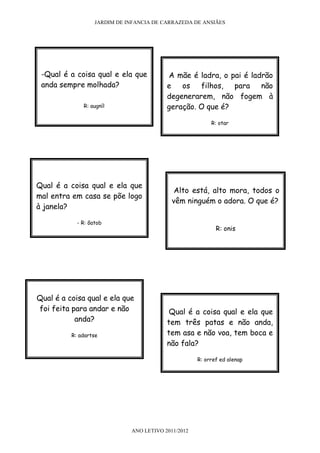 JARDIM DE INFANCIA DE CARRAZEDA DE ANSIÃES




 -Qual é a coisa qual e ela que           A mãe é ladra, o pai é ladrão
 anda sempre molhada?                     e os filhos, para não
                                          degenerarem, não fogem à
              R: augníl                   geração. O que é?

                                                          R: otar




Qual é a coisa qual e ela que
                                             Alto está, alto mora, todos o
mal entra em casa se põe logo
                                            vêm ninguém o adora. O que é?
à janela?

            - R: õatob
                                                            R: onis




Qual é a coisa qual e ela que
foi feita para andar e não                 Qual é a coisa qual e ela que
           anda?                          tem três patas e não anda,
          R: adartse                      tem asa e não voa, tem boca e
                                          não fala?

                                                     R: orref ed alenap




                              ANO LETIVO 2011/2012
 