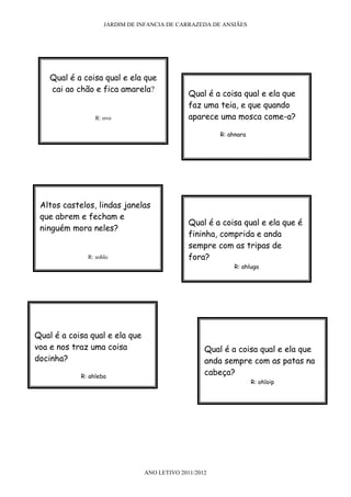 JARDIM DE INFANCIA DE CARRAZEDA DE ANSIÃES




    Qual é a coisa qual e ela que
    cai ao chão e fica amarela?
                                              Qual é a coisa qual e ela que
                                              faz uma teia, e que quando
                 R: ovo                       aparece uma mosca come-a?

                                                       R: ahnara




 Altos castelos, lindas janelas
 que abrem e fecham e
                                              Qual é a coisa qual e ela que é
 ninguém mora neles?
                                              fininha, comprida e anda
                                              sempre com as tripas de
              R: sohlo                        fora?
                                                           R: ahluga




Qual é a coisa qual e ela que
voa e nos traz uma coisa                           Qual é a coisa qual e ela que
docinha?                                           anda sempre com as patas na
            R: ahleba
                                                   cabeça?
                                                                   R: ohloip




                                ANO LETIVO 2011/2012
 