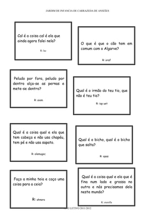 JARDIM DE INFANCIA DE CARRAZEDA DE ANSIÃES




  Cal é a coisa cal é ela que
  ainda agora falei nela?
                                                O que é que o cão tem em
                  R: lac
                                                comum com o Algarve?


                                                                R: oraf




 Peludo por fora, peludo por
dentro alça-se as pernas e
mete-se dentro?
                                             Qual é o irmão do teu tio, que
                                             não é teu tio?
            R: aiem
                                                           R: iap uet




Qual é a coisa qual e ela que
tem cabeça e não usa chapéu,
                                              Qual é o bicho, qual é o bicho
tem pé e não usa sapato.
                                              que salta?

          R: olemugoc
                                                              R: opas




                                                Qual é a coisa qual e ela que é
Faço a minha teia e caço uma
                                                fina num lado e grossa no
coisa para a ceia?
                                                outro e nós precisamos dela
                                                neste mundo?

           R:   ahnara
                                                               R: etenifla

                                    ANO LETIVO 2011/2012
 