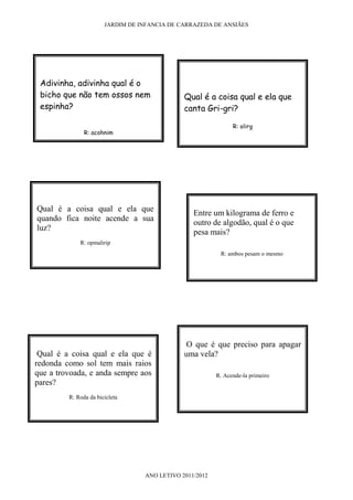 JARDIM DE INFANCIA DE CARRAZEDA DE ANSIÃES




 Adivinha, adivinha qual é o
 bicho que não tem ossos nem                  Qual é a coisa qual e ela que
 espinha?                                     canta Gri-gri?

                                                               R: olirg
               R: acohnim




Qual é a coisa qual e ela que
                                                 Entre um kilograma de ferro e
quando fica noite acende a sua
                                                 outro de algodão, qual é o que
luz?
                                                 pesa mais?
             R: opmalirip
                                                          R: ambos pesam o mesmo




                                              O que é que preciso para apagar
 Qual é a coisa qual e ela que é              uma vela?
redonda como sol tem mais raios
que a trovoada, e anda sempre aos                        R. Acende-la primeiro
pares?
         R: Roda da bicicleta




                                  ANO LETIVO 2011/2012
 
