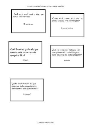 JARDIM DE INFANCIA DE CARRAZEDA DE ANSIÃES




  Qual será, qual será o céu que
  nunca tem estrelas?
                                                    Como será, como será que se
                                                   chama um cão com muita febre?
              R: acob ad    uec

                                                              R: etneuq orrohcac




Qual é a coisa qual e ela que                      Qual é a coisa qual e ela que tem
quanto mais se corta mais                          uma perna mais comprida que a
comprido fica?                                     outra e noite e dia anda sem parar?

             R: lenut                                             R:oigoler




 Qual é a coisa qual e ela que
 atravessa todas as portas sem
 nunca entrar nem por elas sair?

             R: arudahcef




                                  ANO LETIVO 2011/2012
 